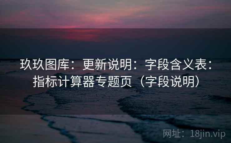 玖玖图库：更新说明：字段含义表：指标计算器专题页（字段说明）